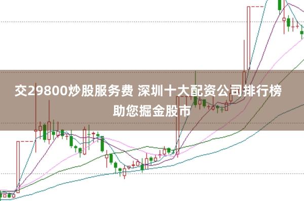 交29800炒股服务费 深圳十大配资公司排行榜  助您掘金股市
