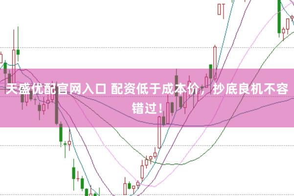 天盛优配官网入口 配资低于成本价，抄底良机不容错过！