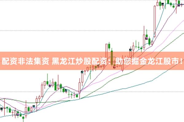 配资非法集资 黑龙江炒股配资：助您掘金龙江股市！