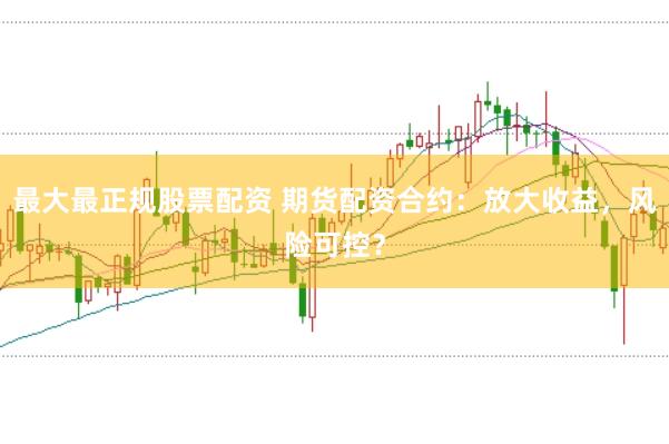 最大最正规股票配资 期货配资合约：放大收益，风险可控？