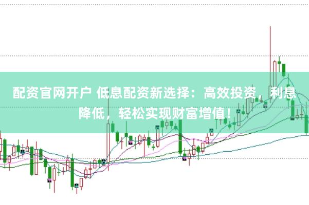 配资官网开户 低息配资新选择：高效投资，利息降低，轻松实现财富增值！