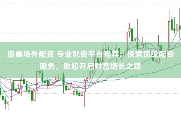 股票场外配资 专业配资平台推荐：探索顶级配资服务，助您开启财富增长之路