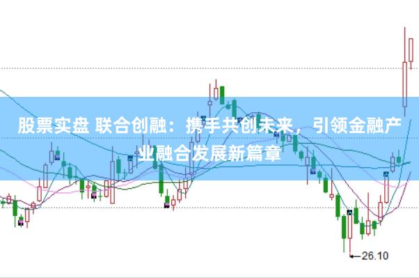 股票实盘 联合创融：携手共创未来，引领金融产业融合发展新篇章