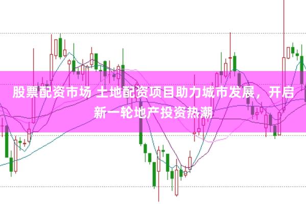 股票配资市场 土地配资项目助力城市发展，开启新一轮地产投资热潮