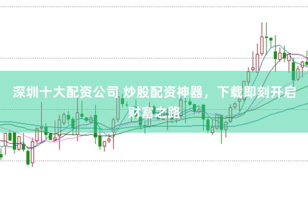深圳十大配资公司 炒股配资神器，下载即刻开启财富之路
