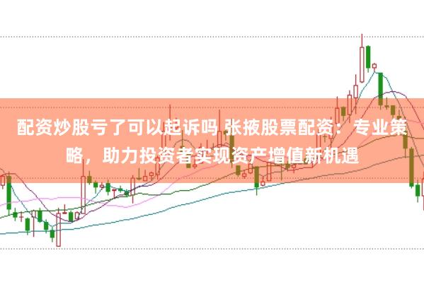 配资炒股亏了可以起诉吗 张掖股票配资：专业策略，助力投资者实现资产增值新机遇