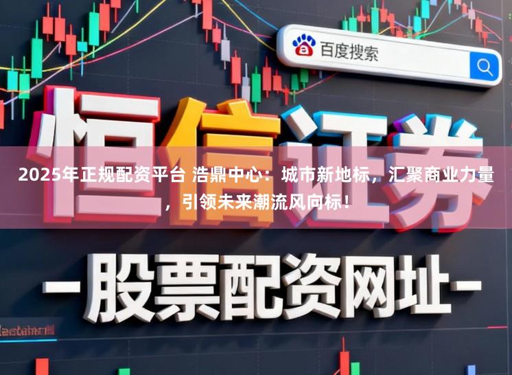 2025年正规配资平台 浩鼎中心：城市新地标，汇聚商业力量，引领未来潮流风向标！