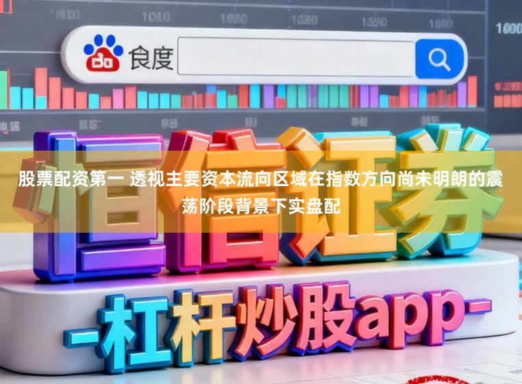 股票配资第一 透视主要资本流向区域在指数方向尚未明朗的震荡阶段背景下实盘配